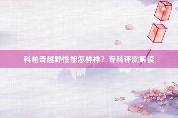 科帕奇越野性能怎样样？专科评测解读