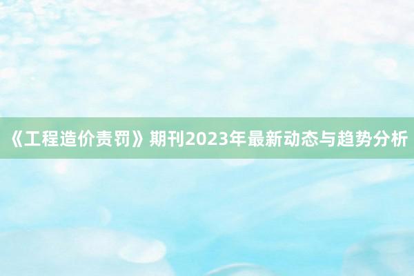 《工程造价责罚》期刊2023年最新动态与趋势分析