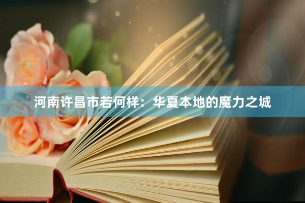 河南许昌市若何样：华夏本地的魔力之城