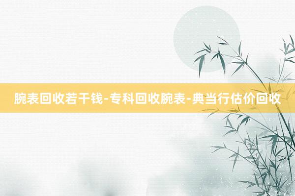 腕表回收若干钱-专科回收腕表-典当行估价回收