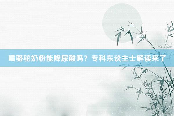 喝骆驼奶粉能降尿酸吗？专科东谈主士解读来了