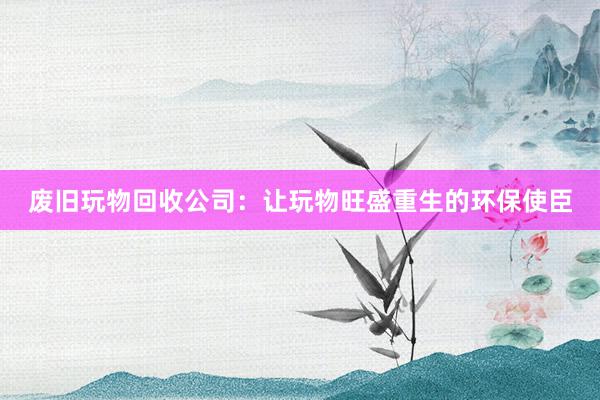 废旧玩物回收公司：让玩物旺盛重生的环保使臣