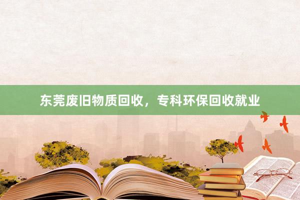 东莞废旧物质回收，专科环保回收就业