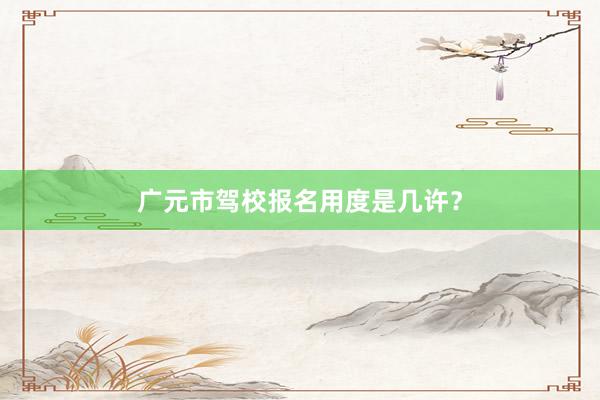 广元市驾校报名用度是几许？